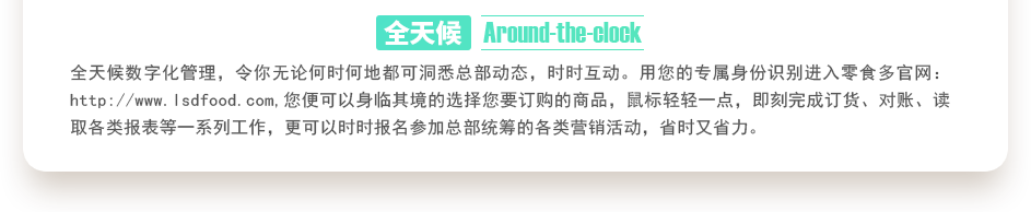 行業(yè)內(nèi)特有的全天候數(shù)字化管理，令你無論何時(shí)何地都可洞悉總部動(dòng)態(tài)，時(shí)時(shí)互動(dòng)。用您的專屬身份識(shí)別進(jìn)入零食多官網(wǎng)：http://m.bjyhts.com,您便可以身臨其境的選擇您要訂購的商品，鼠標(biāo)輕輕一點(diǎn)，即刻完成訂貨、對(duì)賬、讀取各類報(bào)表等一系列工作，更可以時(shí)時(shí)報(bào)名參加總部統(tǒng)籌的各類營銷活動(dòng)，省時(shí)又省力。